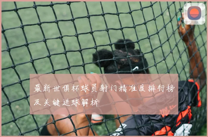 最新世俱杯球员射门精准度排行榜及关键进球解析