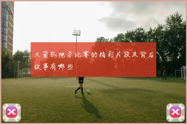 火箭队绝杀比赛的精彩片段及背后故事有哪些