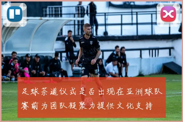 足球茶道仪式是否出现在亚洲球队赛前为团队凝聚力提供文化支持