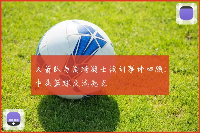火箭队与周琦骑士试训事件回顾：中美篮球交流亮点