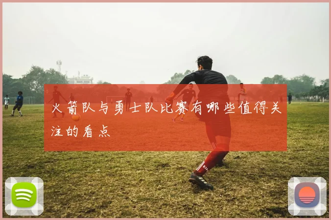 火箭队与勇士队比赛有哪些值得关注的看点