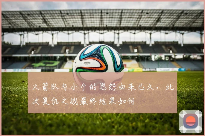 火箭队与小牛的恩怨由来已久，此次复仇之战最终结果如何